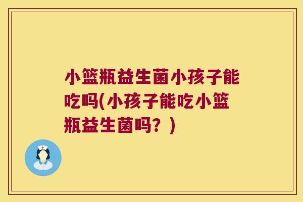 小篮瓶益生菌小孩子能吃吗(小孩子能吃小篮瓶益生菌吗？)