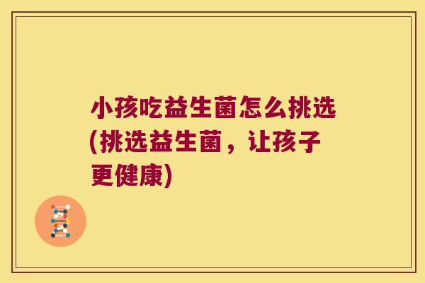 小孩吃益生菌怎么挑选(挑选益生菌,让孩子更健康) 小孩吃益生菌怎么挑选(挑选益生菌,让孩子更健康)