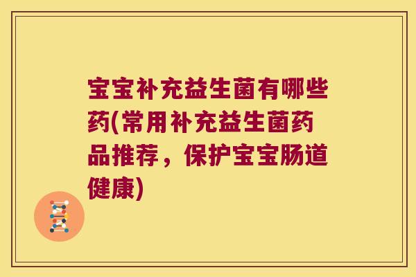 宝宝补充益生菌有哪些药(常用补充益生菌药品推荐，保护宝宝肠道健康)