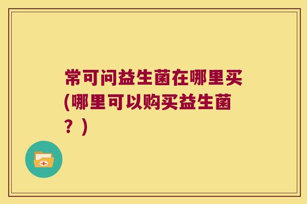 常可问益生菌在哪里买(哪里可以购买益生菌?) 常可问益生菌在哪里买(哪里可以购买益生菌?)