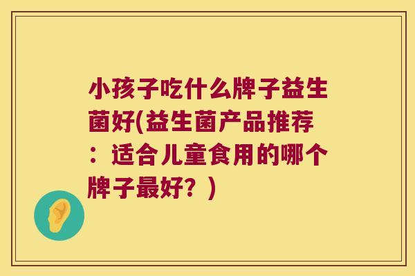 小孩子吃什么牌子益生菌好(益生菌产品推荐：适合儿童食用的哪个牌子最好？)