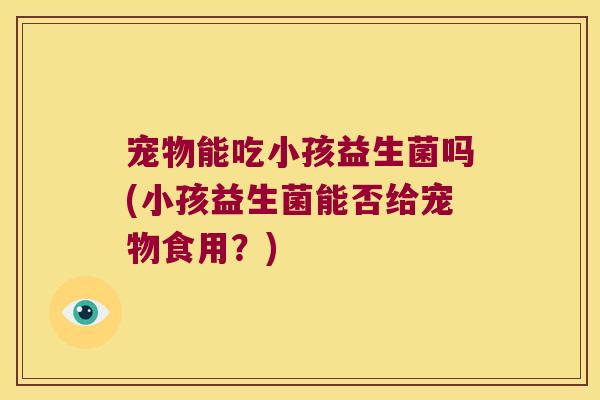 宠物能吃小孩益生菌吗(小孩益生菌能否给宠物食用？)