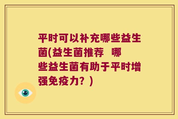 平时可以补充哪些益生菌(益生菌推荐  哪些益生菌有助于平时增强免疫力？)