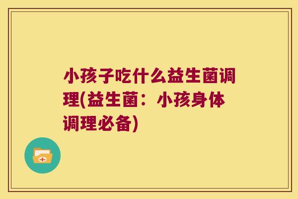 小孩子吃什么益生菌调理(益生菌：小孩身体调理必备)