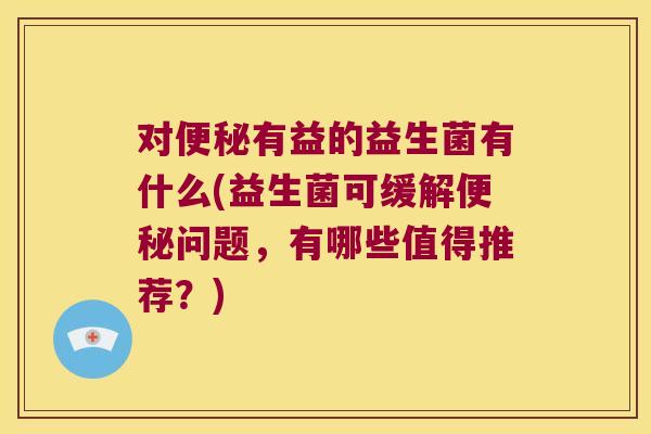 对便秘有益的益生菌有什么(益生菌可缓解便秘问题，有哪些值得推荐？)
