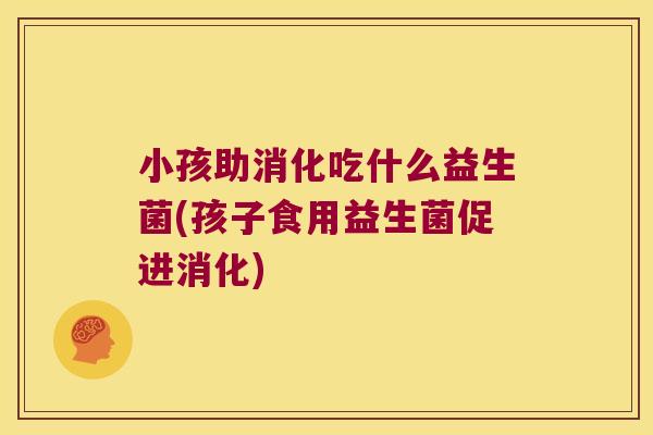 小孩助消化吃什么益生菌(孩子食用益生菌促进消化)