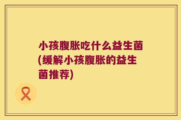 小孩吃什么益生菌(缓解小孩的益生菌推荐) 小孩吃什么益生菌(缓解小孩的益生菌推荐)