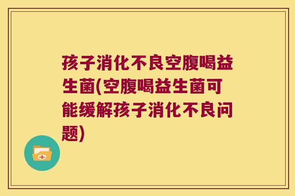孩子消化不良空腹喝益生菌(空腹喝益生菌可能缓解孩子消化不良问题)