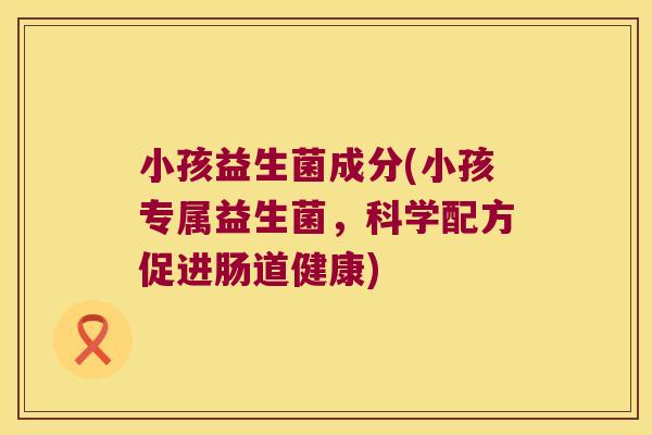 小孩益生菌成分(小孩专属益生菌，科学配方促进肠道健康)