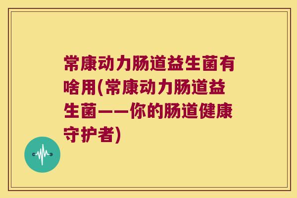 常康动力肠道益生菌有啥用(常康动力肠道益生菌——你的肠道健康守护者)