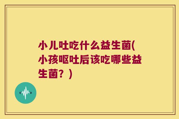 小儿吐吃什么益生菌(小孩呕吐后该吃哪些益生菌？)
