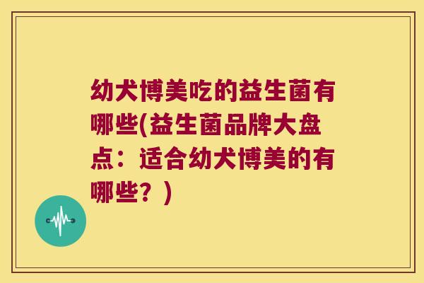 幼犬博美吃的益生菌有哪些(益生菌品牌大盘点：适合幼犬博美的有哪些？)