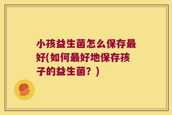 小孩益生菌怎么保存最好(如何最好地保存孩子的益生菌？)