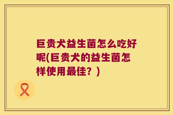巨贵犬益生菌怎么吃好呢(巨贵犬的益生菌怎样使用最佳？)