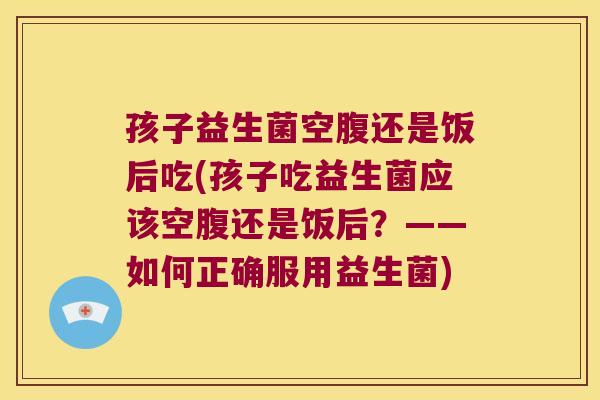 孩子益生菌空腹还是饭后吃(孩子吃益生菌应该空腹还是饭后?——如何正确服用益生菌) 孩子益生菌空腹还是饭后吃(孩子吃益生菌应该空腹还是饭后?——如何正确服用益生菌)