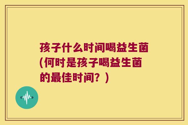 孩子什么时间喝益生菌(何时是孩子喝益生菌的佳时间？)