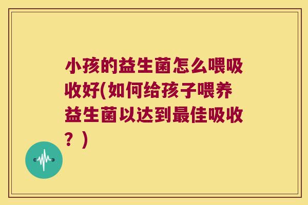 小孩的益生菌怎么喂吸收好(如何给孩子喂养益生菌以达到佳吸收？)