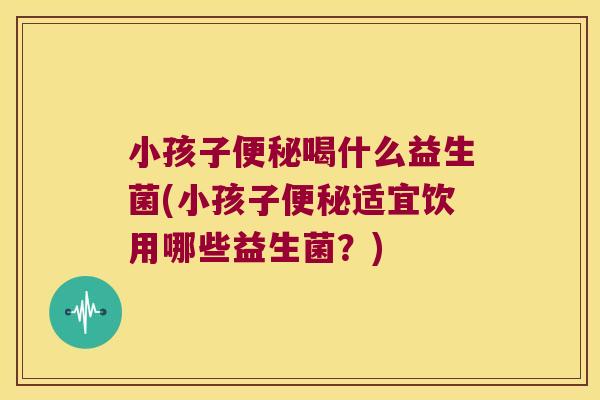 小孩子便秘喝什么益生菌(小孩子便秘适宜饮用哪些益生菌？)