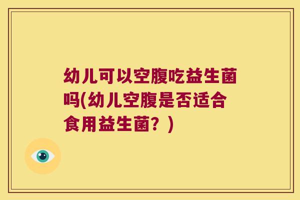 幼儿可以空腹吃益生菌吗(幼儿空腹是否适合食用益生菌？)