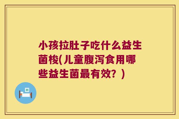 小孩拉肚子吃什么益生菌梭(儿童腹泻食用哪些益生菌最有效？)