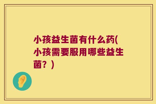 小孩益生菌有什么药(小孩需要服用哪些益生菌？)