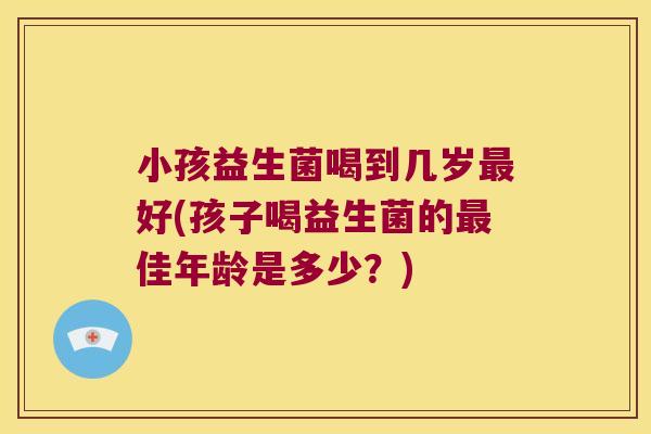 小孩益生菌喝到几岁最好(孩子喝益生菌的最佳年龄是多少？)