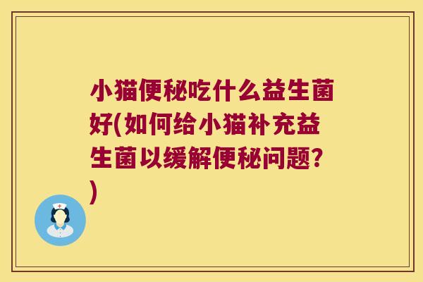 小猫便秘吃什么益生菌好(如何给小猫补充益生菌以缓解便秘问题？)