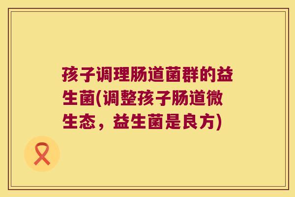 孩子调理肠道菌群的益生菌(调整孩子肠道微生态，益生菌是良方)