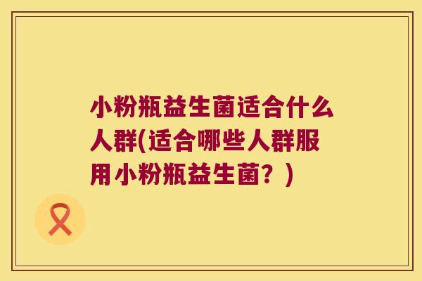 小粉瓶益生菌适合什么人群(适合哪些人群服用小粉瓶益生菌?) 小粉瓶益生菌适合什么人群(适合哪些人群服用小粉瓶益生菌?)