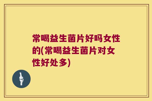 常喝益生菌片好吗女性的(常喝益生菌片对女性好处多)