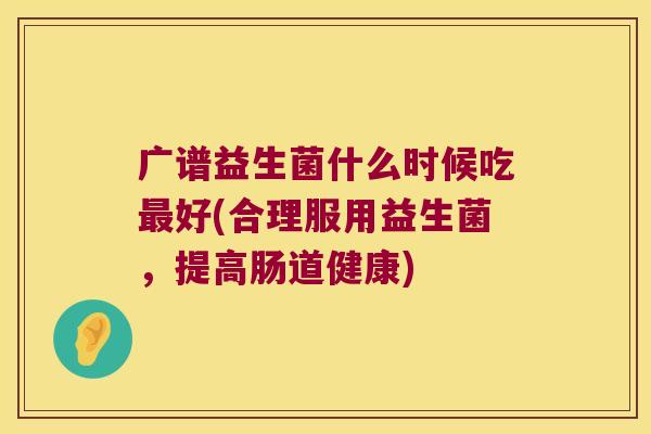 广谱益生菌什么时候吃最好(合理服用益生菌，提高肠道健康)