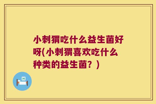 小刺猬吃什么益生菌好呀(小刺猬喜欢吃什么种类的益生菌？)