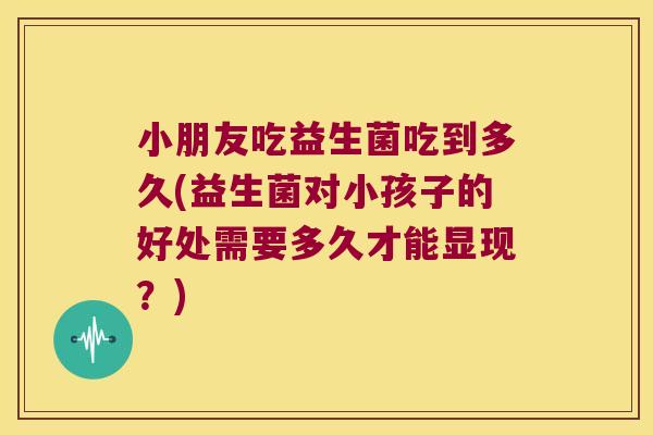 小朋友吃益生菌吃到多久(益生菌对小孩子的好处需要多久才能显现？)