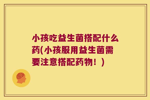 小孩吃益生菌搭配什么药(小孩服用益生菌需要注意搭配！)