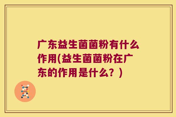 广东益生菌菌粉有什么作用(益生菌菌粉在广东的作用是什么?) 广东益生菌菌粉有什么作用(益生菌菌粉在广东的作用是什么?)