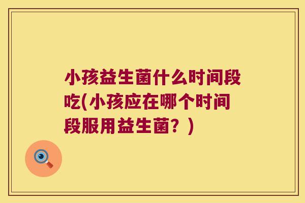 小孩益生菌什么时间段吃(小孩应在哪个时间段服用益生菌?) 小孩益生菌什么时间段吃(小孩应在哪个时间段服用益生菌?)