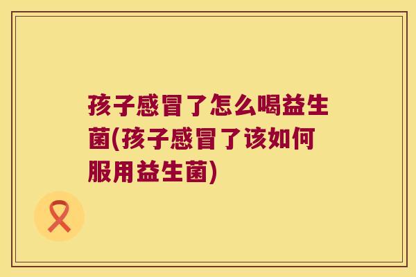 孩子感冒了怎么喝益生菌(孩子感冒了该如何服用益生菌)