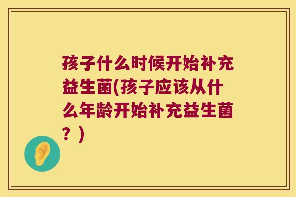 孩子什么时候开始补充益生菌(孩子应该从什么年龄开始补充益生菌?) 孩子什么时候开始补充益生菌(孩子应该从什么年龄开始补充益生菌?)
