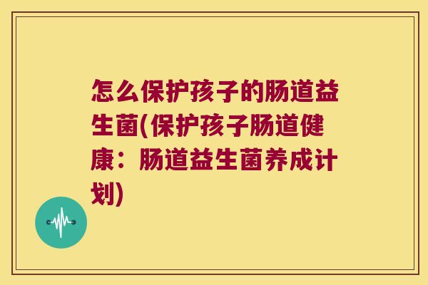 怎么保护孩子的肠道益生菌(保护孩子肠道健康：肠道益生菌养成计划)