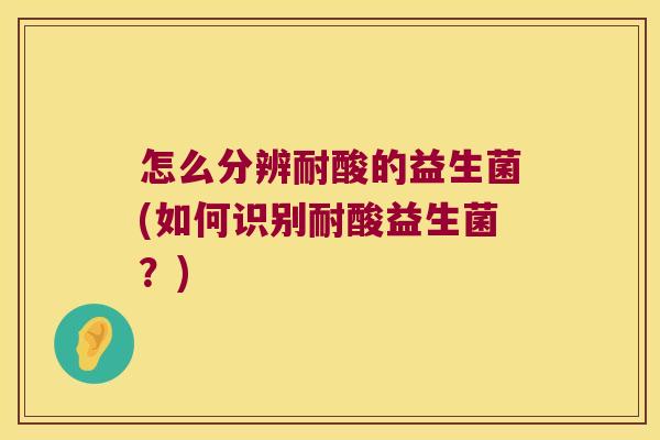 怎么分辨耐酸的益生菌(如何识别耐酸益生菌？)