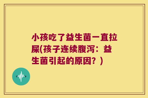 小孩吃了益生菌一直拉屎(孩子连续腹泻：益生菌引起的原因？)