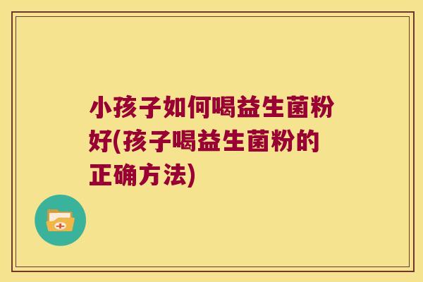 小孩子如何喝益生菌粉好(孩子喝益生菌粉的正确方法)