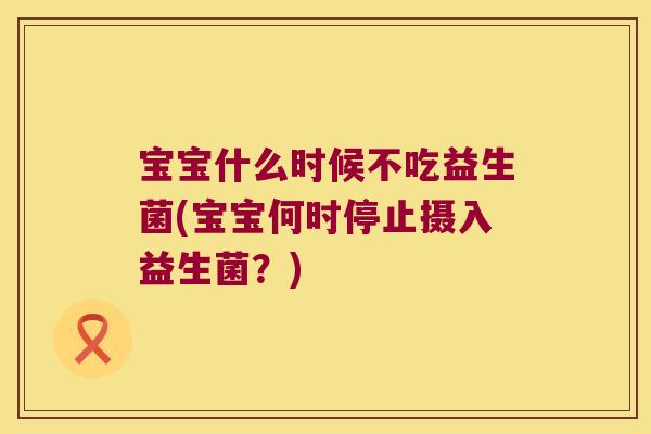宝宝什么时候不吃益生菌(宝宝何时停止摄入益生菌?) 宝宝什么时候不吃益生菌(宝宝何时停止摄入益生菌?)