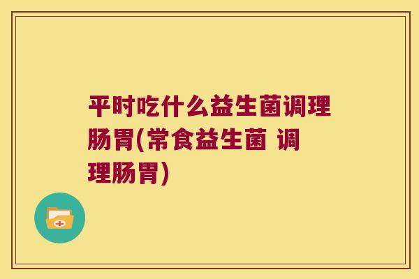 平时吃什么益生菌调理肠胃(常食益生菌 调理肠胃)