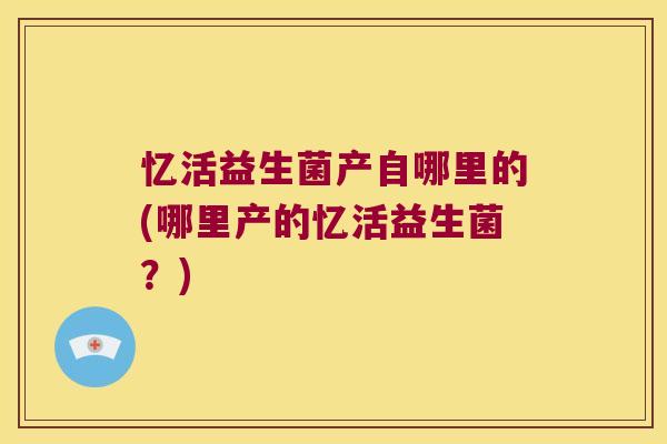 忆活益生菌产自哪里的(哪里产的忆活益生菌？)