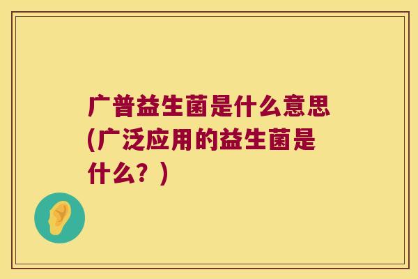 广普益生菌是什么意思(广泛应用的益生菌是什么？)