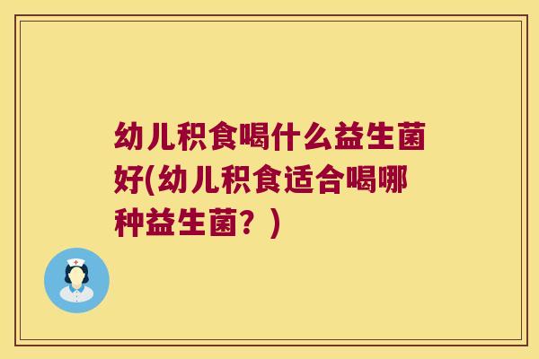 幼儿积食喝什么益生菌好(幼儿积食适合喝哪种益生菌？)