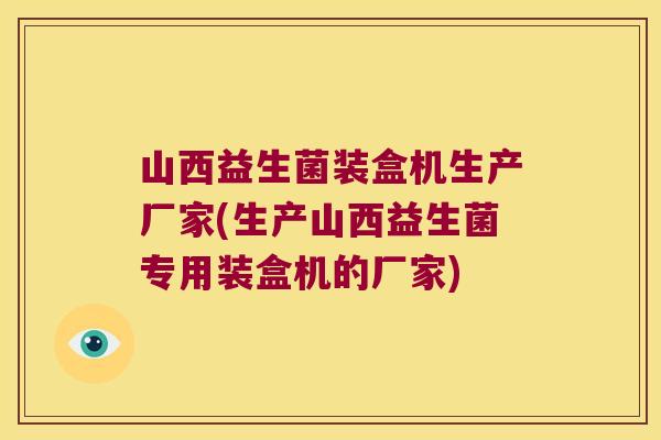 山西益生菌装盒机生产厂家(生产山西益生菌专用装盒机的厂家)