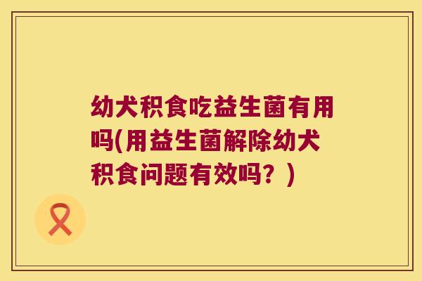 幼犬积食吃益生菌有用吗(用益生菌解除幼犬积食问题有效吗？)