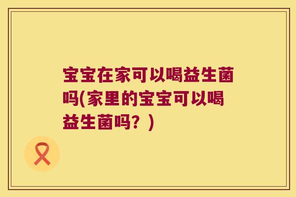 宝宝在家可以喝益生菌吗(家里的宝宝可以喝益生菌吗？)